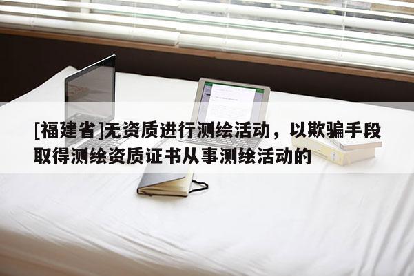 [福建省]無資質進行測繪活動，以欺騙手段取得測繪資質證書從事測繪活動的