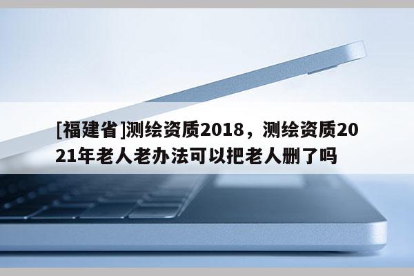 [福建省]測繪資質2018，測繪資質2021年老人老辦法可以把老人刪了嗎
