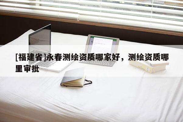 [福建省]永春測繪資質哪家好，測繪資質哪里審批