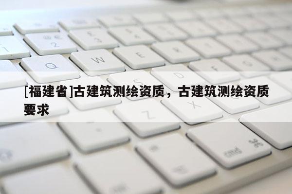 [福建省]古建筑測繪資質，古建筑測繪資質要求