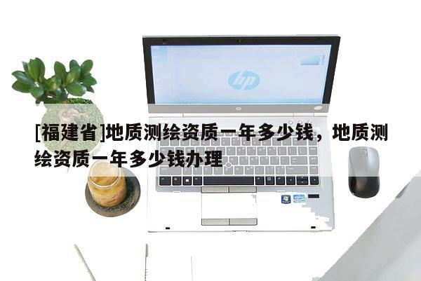 [福建省]地質(zhì)測繪資質(zhì)一年多少錢，地質(zhì)測繪資質(zhì)一年多少錢辦理