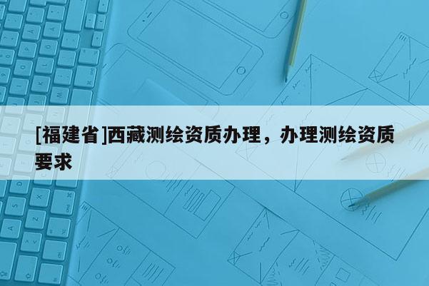 [福建省]西藏測繪資質辦理，辦理測繪資質要求