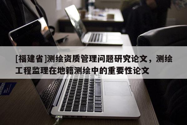 [福建省]測繪資質管理問題研究論文，測繪工程監理在地籍測繪中的重要性論文