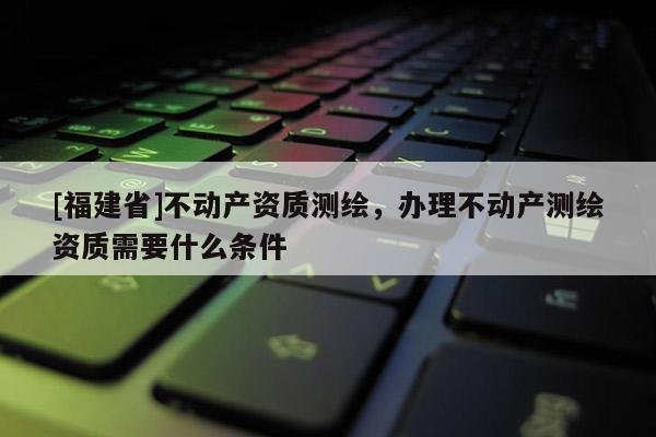 [福建省]不動產資質測繪，辦理不動產測繪資質需要什么條件