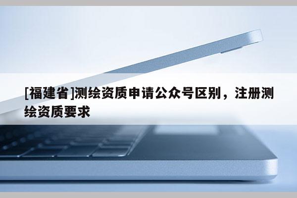 [福建省]測繪資質申請公眾號區別，注冊測繪資質要求