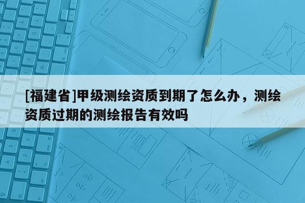 [福建省]甲級測繪資質到期了怎么辦，測繪資質過期的測繪報告有效嗎