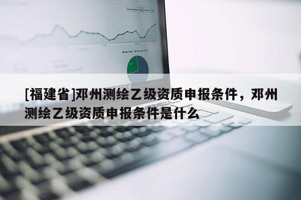 [福建省]鄧州測繪乙級(jí)資質(zhì)申報(bào)條件，鄧州測繪乙級(jí)資質(zhì)申報(bào)條件是什么