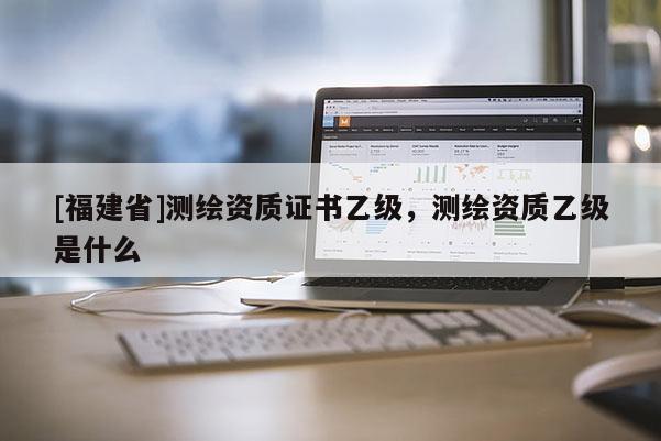 [福建省]測繪資質(zhì)證書乙級(jí)，測繪資質(zhì)乙級(jí)是什么