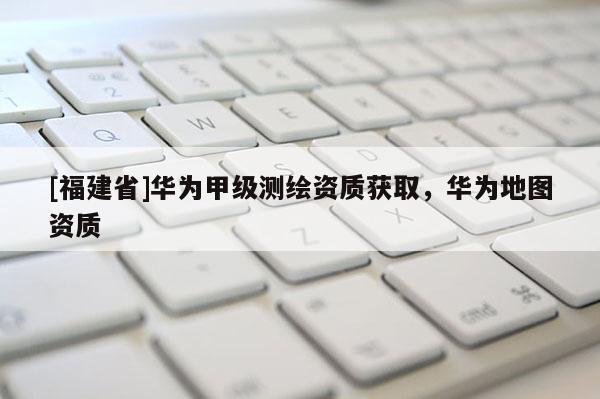 [福建省]華為甲級測繪資質(zhì)獲取，華為地圖資質(zhì)