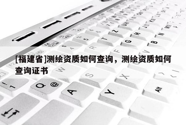 [福建省]測繪資質如何查詢，測繪資質如何查詢證書