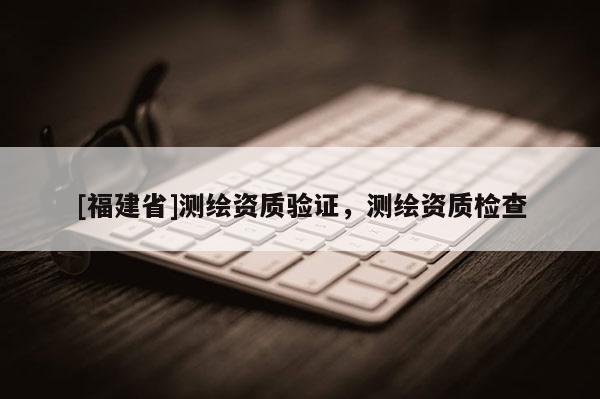 [福建省]測繪資質驗證，測繪資質檢查