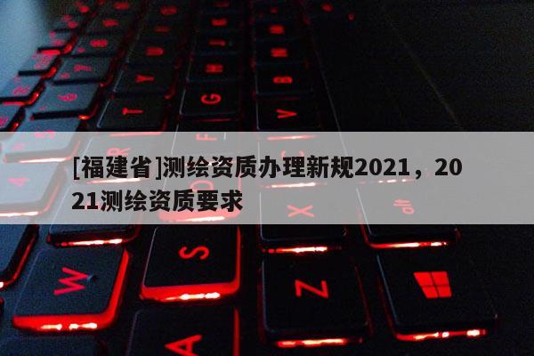 [福建省]測繪資質辦理新規2021，2021測繪資質要求