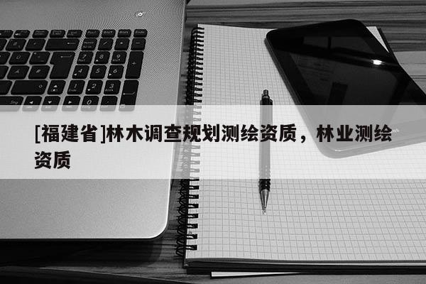 [福建省]林木調查規劃測繪資質，林業測繪資質