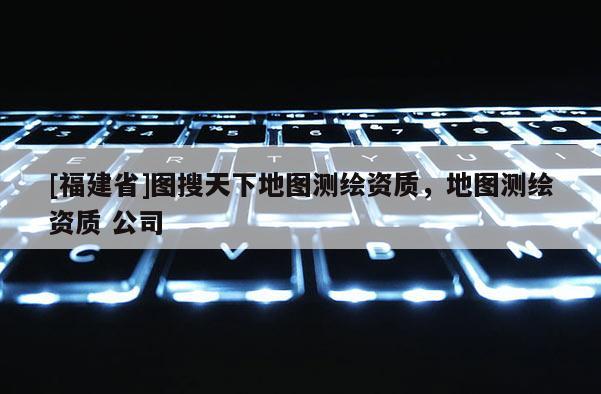 [福建省]圖搜天下地圖測繪資質，地圖測繪資質 公司