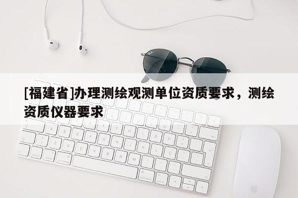 [福建省]辦理測繪觀測單位資質要求，測繪資質儀器要求