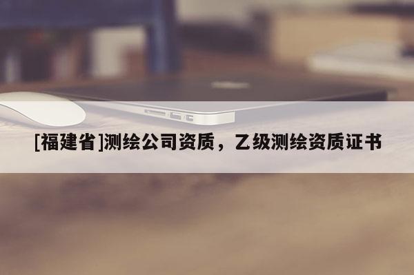 [福建省]測(cè)繪公司資質(zhì)，乙級(jí)測(cè)繪資質(zhì)證書(shū)
