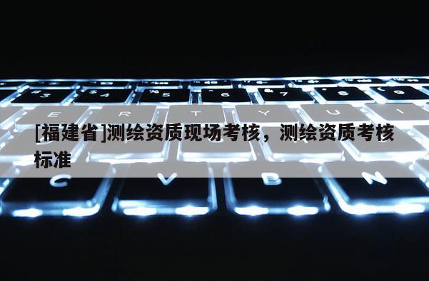[福建省]測繪資質(zhì)現(xiàn)場考核，測繪資質(zhì)考核標準