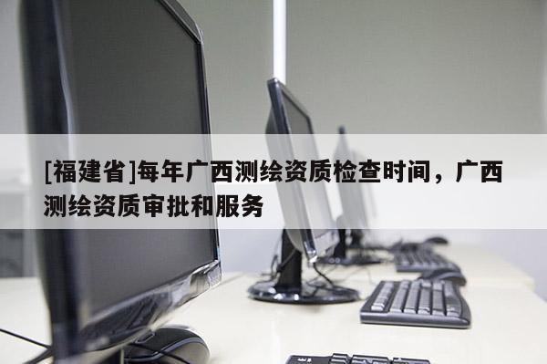 [福建省]每年廣西測繪資質(zhì)檢查時間，廣西測繪資質(zhì)審批和服務(wù)