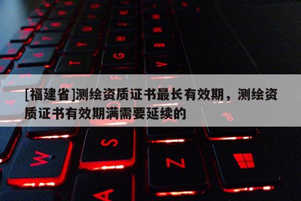 [福建省]測繪資質(zhì)證書最長有效期，測繪資質(zhì)證書有效期滿需要延續(xù)的