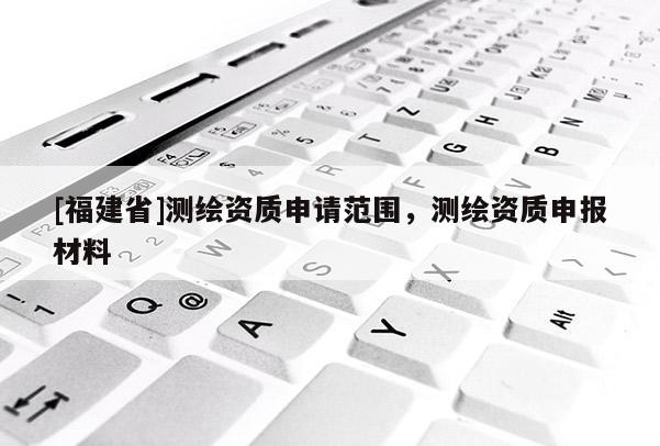 [福建省]測(cè)繪資質(zhì)申請(qǐng)范圍，測(cè)繪資質(zhì)申報(bào)材料