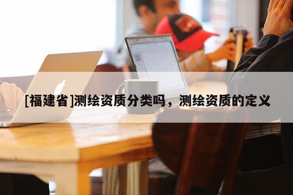 [福建省]測繪資質分類嗎，測繪資質的定義