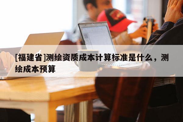 [福建省]測繪資質成本計算標準是什么，測繪成本預算