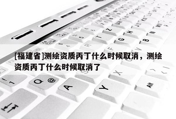 [福建省]測繪資質丙丁什么時候取消，測繪資質丙丁什么時候取消了