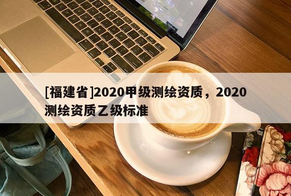 [福建省]2020甲級測繪資質，2020測繪資質乙級標準