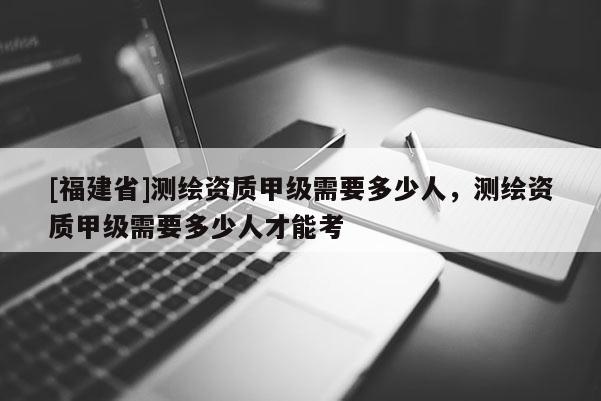 [福建省]測(cè)繪資質(zhì)甲級(jí)需要多少人，測(cè)繪資質(zhì)甲級(jí)需要多少人才能考