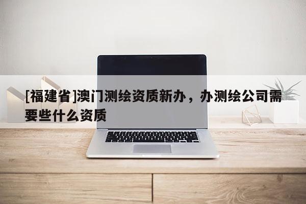 [福建省]澳門測繪資質新辦，辦測繪公司需要些什么資質