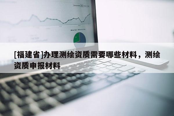 [福建省]辦理測(cè)繪資質(zhì)需要哪些材料，測(cè)繪資質(zhì)申報(bào)材料
