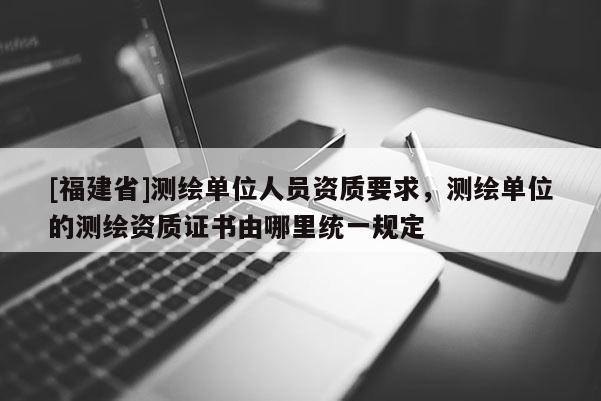 [福建省]測繪單位人員資質要求，測繪單位的測繪資質證書由哪里統一規定