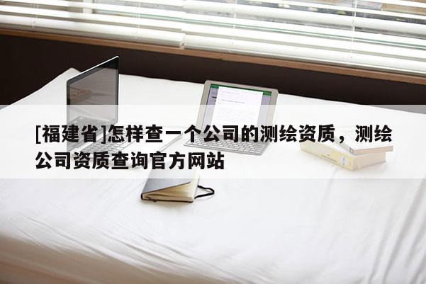 [福建省]怎樣查一個公司的測繪資質，測繪公司資質查詢官方網站