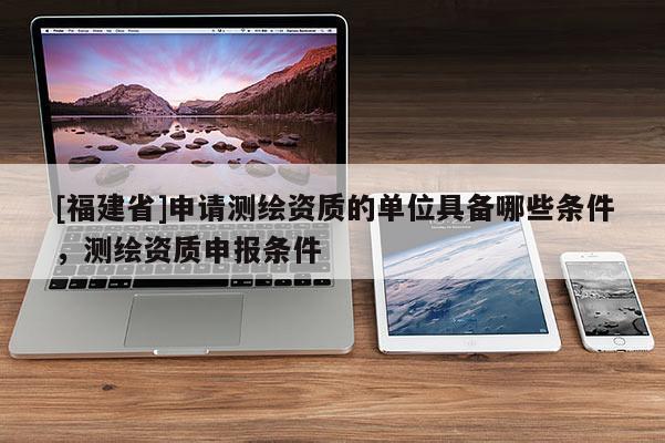 [福建省]申請測繪資質的單位具備哪些條件，測繪資質申報條件