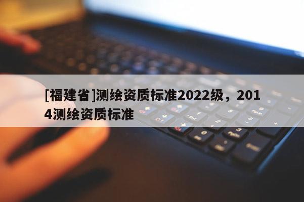 [福建省]測繪資質標準2022級，2014測繪資質標準