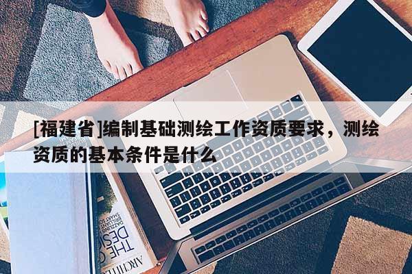 [福建省]編制基礎測繪工作資質要求，測繪資質的基本條件是什么