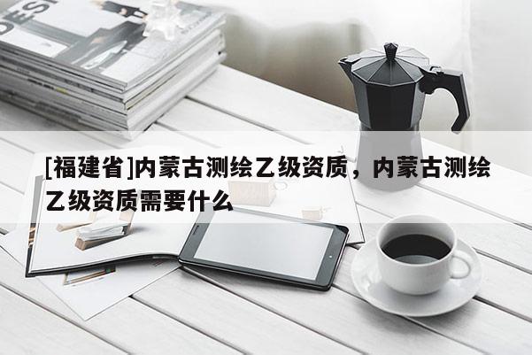 [福建省]內蒙古測繪乙級資質，內蒙古測繪乙級資質需要什么