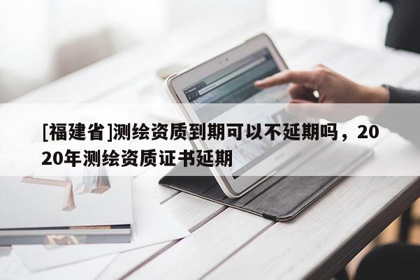 [福建省]測繪資質(zhì)到期可以不延期嗎，2020年測繪資質(zhì)證書延期