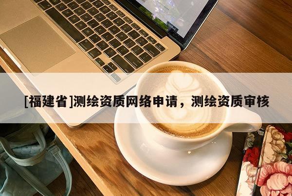 [福建省]測繪資質網絡申請，測繪資質審核