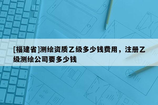 [福建省]測繪資質乙級多少錢費用，注冊乙級測繪公司要多少錢