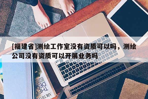 [福建省]測繪工作室沒有資質(zhì)可以嗎，測繪公司沒有資質(zhì)可以開展業(yè)務(wù)嗎