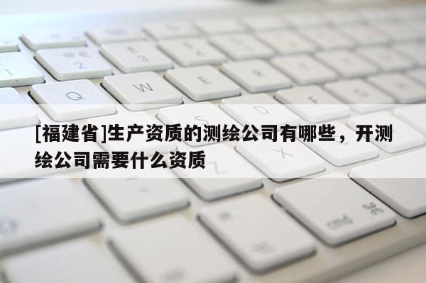 [福建省]生產資質的測繪公司有哪些，開測繪公司需要什么資質