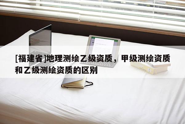 [福建省]地理測繪乙級資質，甲級測繪資質和乙級測繪資質的區別