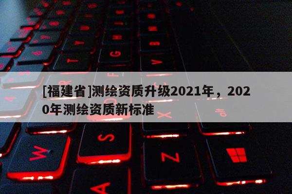 [福建省]測繪資質升級2021年，2020年測繪資質新標準