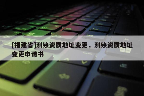 [福建省]測(cè)繪資質(zhì)地址變更，測(cè)繪資質(zhì)地址變更申請(qǐng)書
