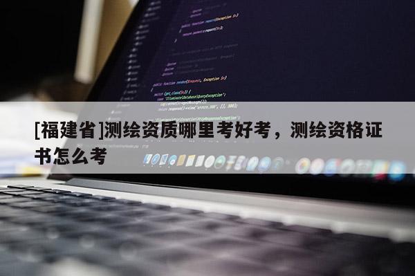 [福建省]測繪資質哪里考好考，測繪資格證書怎么考