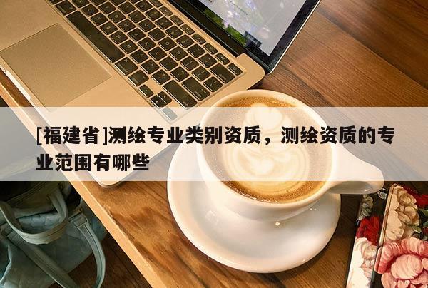 [福建省]測繪專業類別資質，測繪資質的專業范圍有哪些