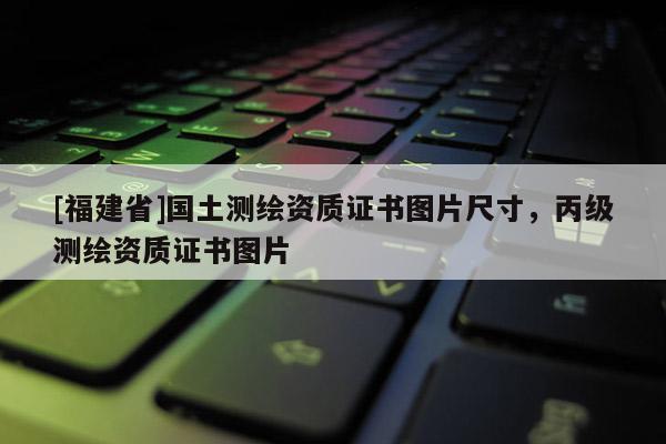 [福建省]國土測繪資質證書圖片尺寸，丙級測繪資質證書圖片