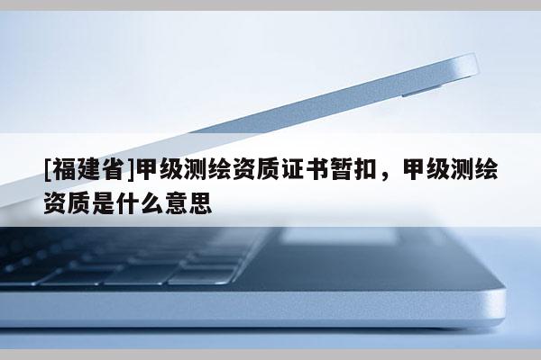 [福建省]甲級測繪資質證書暫扣，甲級測繪資質是什么意思