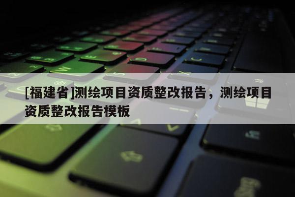 [福建省]測繪項目資質整改報告，測繪項目資質整改報告模板